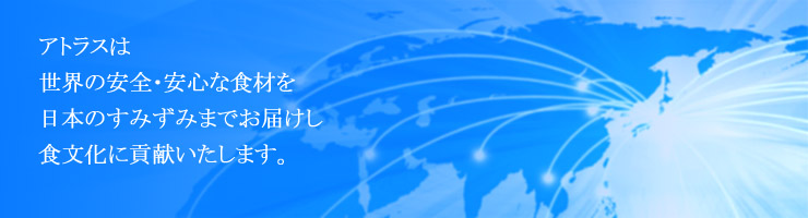 アトラスは、世界の安心・安全な食材を　日本のすみずみにまでお届けし　食文化に貢献いたします。